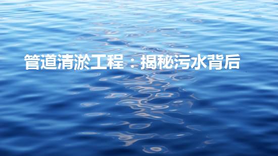 管道清淤工程：揭秘污水背后的秘密！